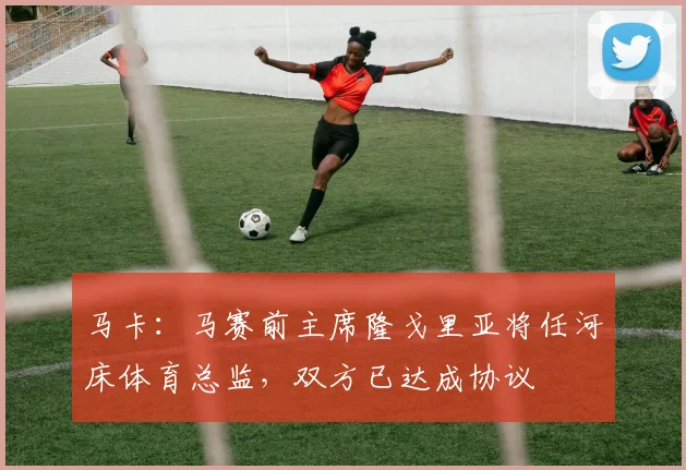 马卡：马赛前主席隆戈里亚将任河床体育总监，双方已达成协议